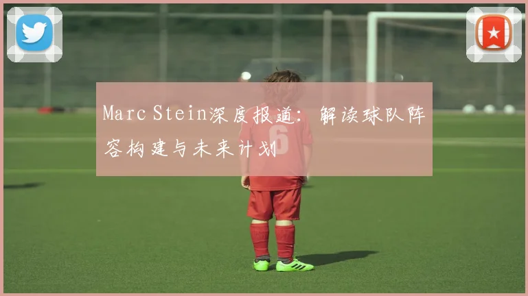 Marc Stein深度报道：解读球队阵容构建与未来计划