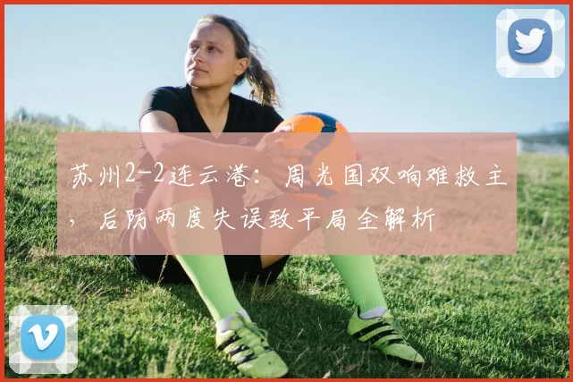 苏州2-2连云港：周光国双响难救主，后防两度失误致平局全解析