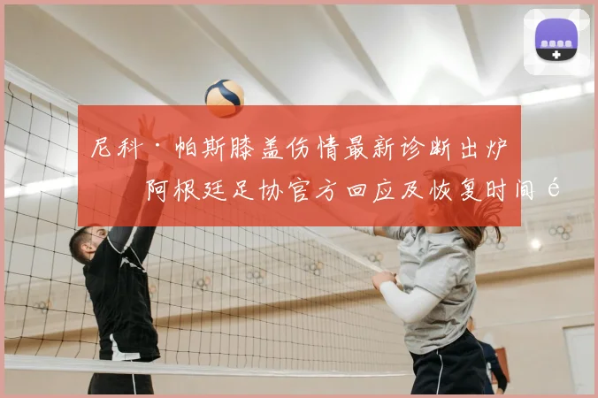 尼科·帕斯膝盖伤情最新诊断出炉，阿根廷足协官方回应及恢复时间预测