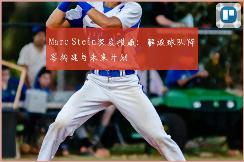 Marc Stein深度报道：解读球队阵容构建与未来计划