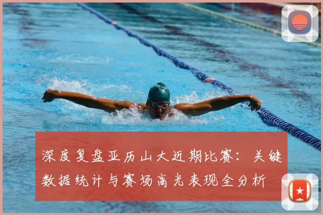 深度复盘亚历山大近期比赛：关键数据统计与赛场高光表现全分析