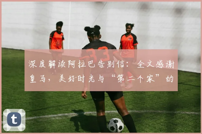 深度解读阿拉巴告别信:全文感谢皇马,美好时光与“第二个家”的深情含义