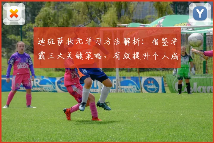 迪班萨状元学习方法解析：借鉴学霸三大关键策略，有效提升个人成绩