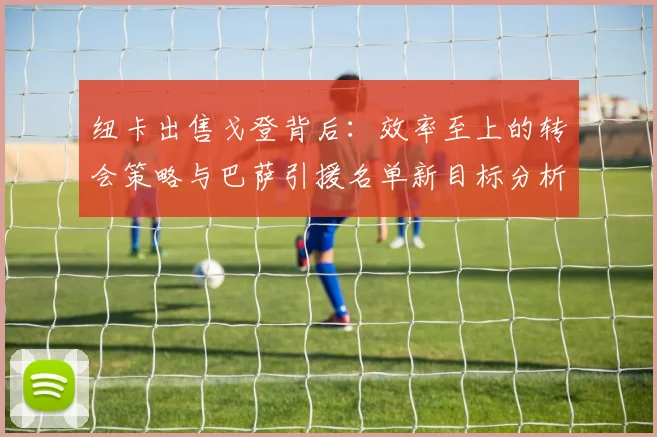 纽卡出售戈登背后：效率至上的转会策略与巴萨引援名单新目标分析