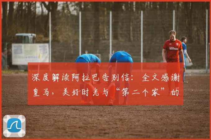 深度解读阿拉巴告别信：全文感谢皇马，美好时光与“第二个家”的深情含义
