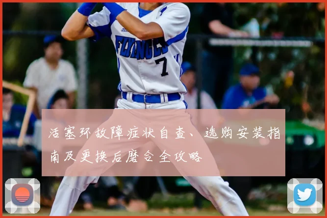 活塞环故障症状自查、选购安装指南及更换后磨合全攻略